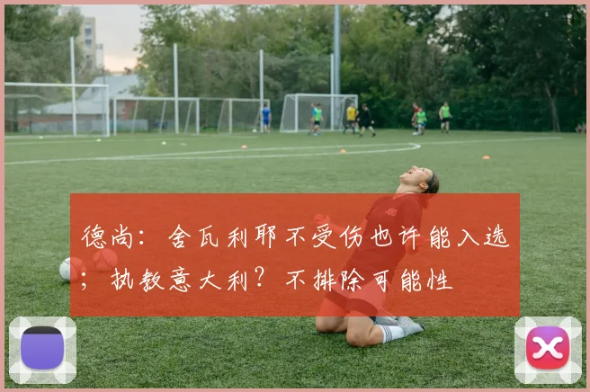 德尚：舍瓦利耶不受伤也许能入选；执教意大利？不排除可能性