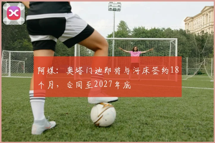 阿媒:奥塔门迪即将与河床签约18个月,合同至2027年底