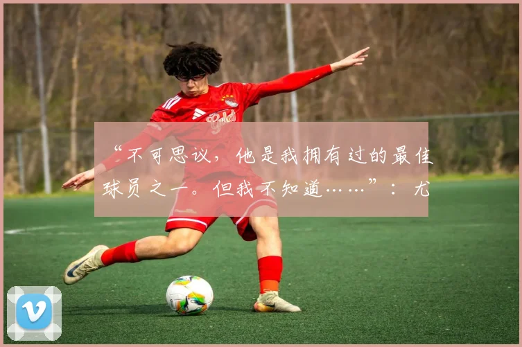 “不可思议,他是我拥有过的最佳球员之一。但我不知道……”:尤文图斯引援目标,瓜迪奥拉态度存疑