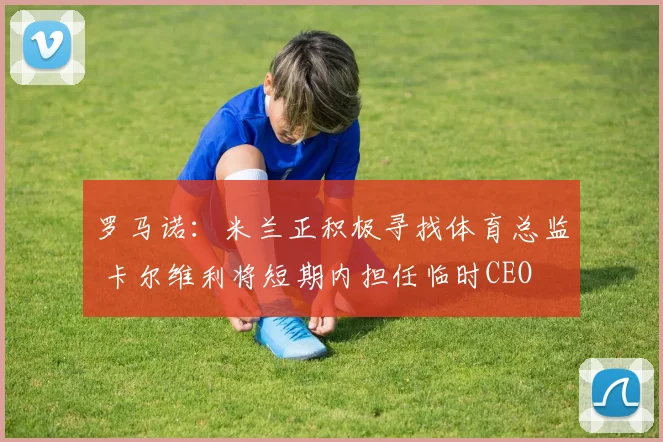 罗马诺：米兰正积极寻找体育总监 卡尔维利将短期内担任临时CEO