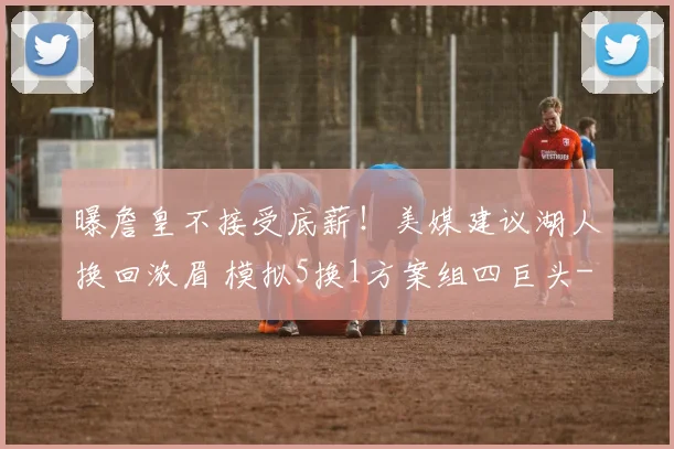 曝詹皇不接受底薪！美媒建议湖人换回浓眉 模拟5换1方案组四巨头