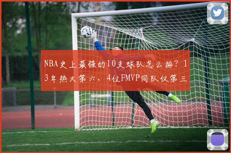 NBA史上最强的10支球队怎么排？13年热火第六，4位FMVP同队仅第三