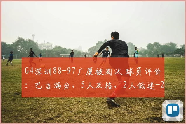 G4深圳88-97广厦被淘汰 球员评价：巴吉满分，5人及格，2人低迷