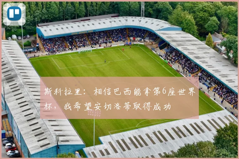 斯科拉里：相信巴西能拿第6座世界杯，我希望安切洛蒂取得成功