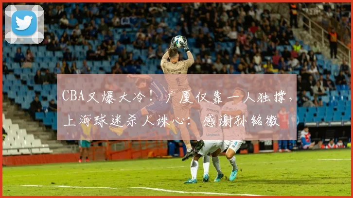 CBA又爆大冷！广厦仅靠一人独撑，上海球迷杀人诛心：感谢孙铭徽