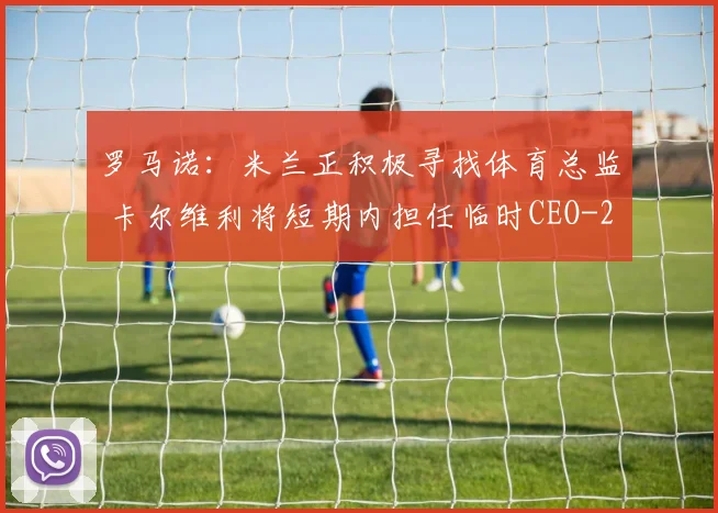 罗马诺：米兰正积极寻找体育总监 卡尔维利将短期内担任临时CEO