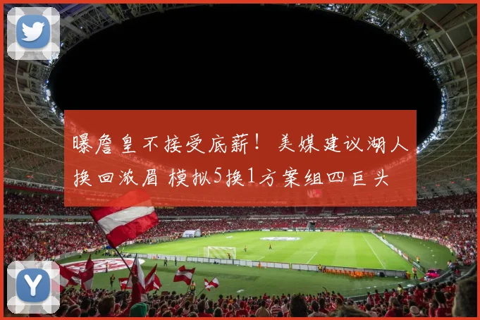 曝詹皇不接受底薪！美媒建议湖人换回浓眉 模拟5换1方案组四巨头
