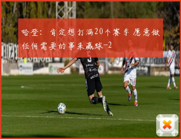 哈登：肯定想打满20个赛季 愿意做任何需要的事来赢球