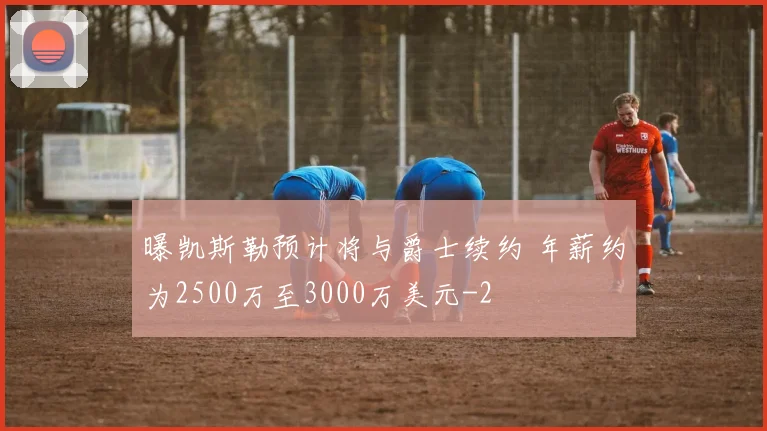 曝凯斯勒预计将与爵士续约 年薪约为2500万至3000万美元