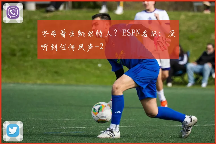 字母哥去凯尔特人？ESPN名记：没听到任何风声