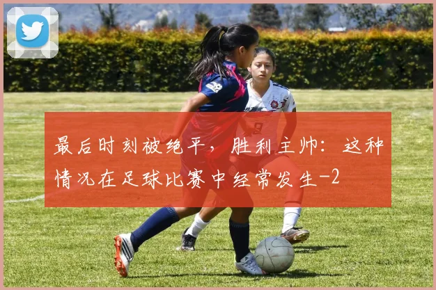 最后时刻被绝平，胜利主帅：这种情况在足球比赛中经常发生