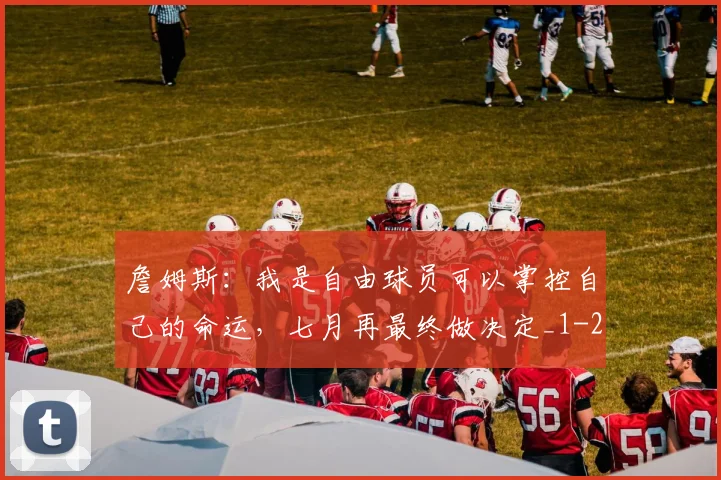 詹姆斯:我是自由球员可以掌控自己的命运,七月再最终做决定_1
