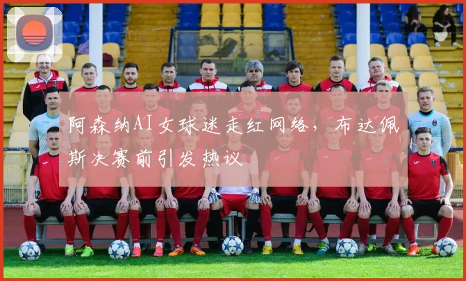阿森纳AI女球迷走红网络，布达佩斯决赛前引发热议