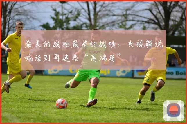 最美的战袍最差的战绩，央视解说喊话别再迷恋“高端局”