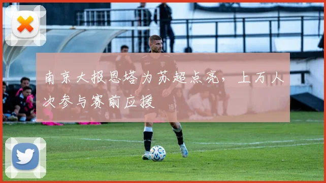 南京大报恩塔为苏超点亮，上万人次参与赛前应援
