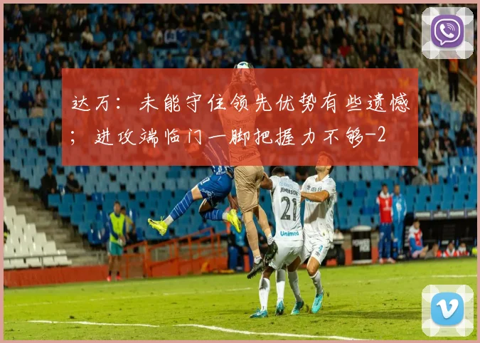 达万:未能守住领先优势有些遗憾;进攻端临门一脚把握力不够