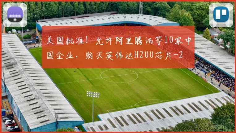 美国批准！允许阿里腾讯等10家中国企业，购买英伟达H200芯片