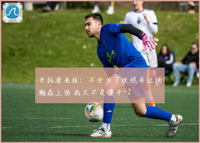 开拓者老板：不会为了收视率让杨瀚森上场 我又不是傻子