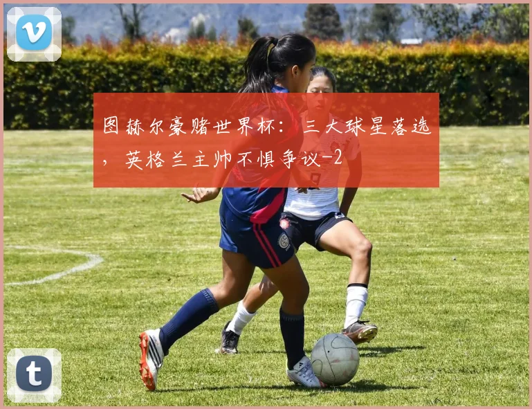 图赫尔豪赌世界杯:三大球星落选,英格兰主帅不惧争议