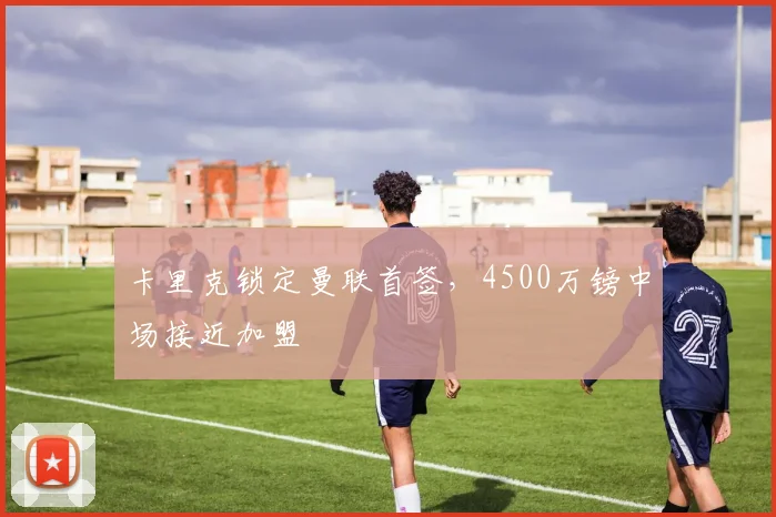 卡里克锁定曼联首签,4500万镑中场接近加盟