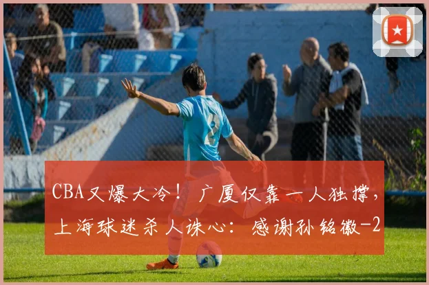 CBA又爆大冷！广厦仅靠一人独撑，上海球迷杀人诛心：感谢孙铭徽