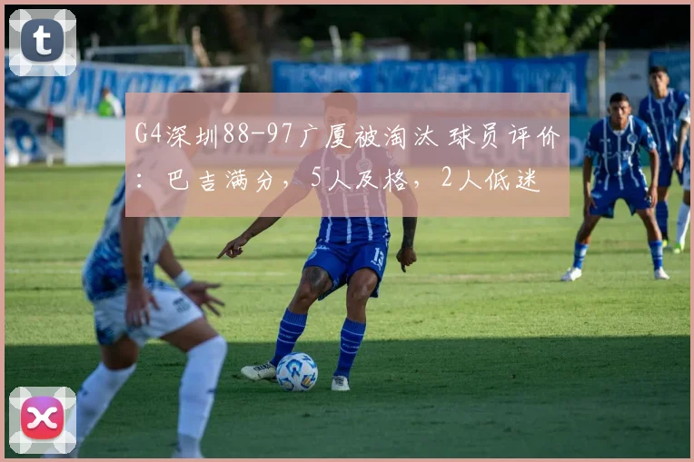 G4深圳88-97广厦被淘汰 球员评价：巴吉满分，5人及格，2人低迷