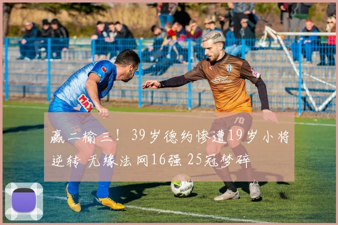 赢二输三！39岁德约惨遭19岁小将逆转 无缘法网16强 25冠梦碎