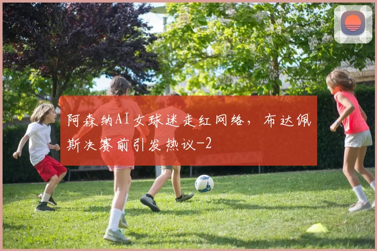 阿森纳AI女球迷走红网络，布达佩斯决赛前引发热议