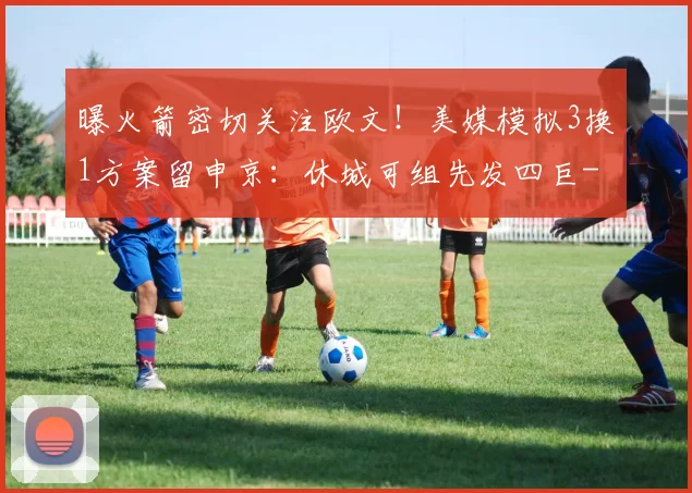 曝火箭密切关注欧文!美媒模拟3换1方案留申京:休城可组先发四巨