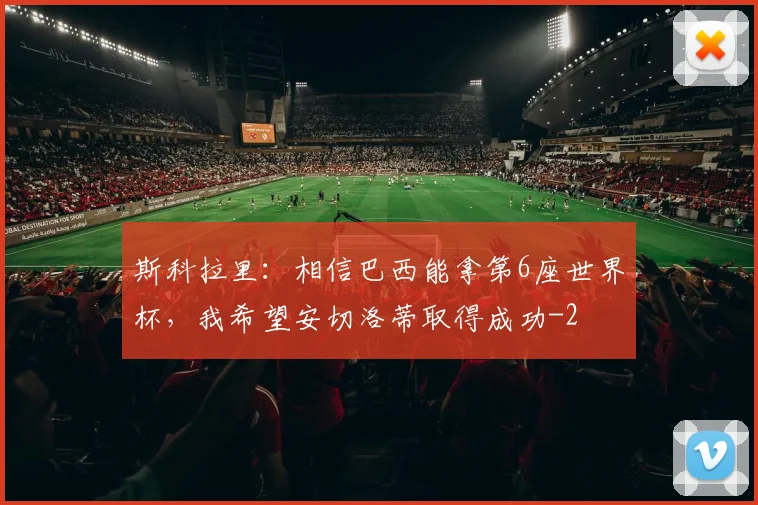 斯科拉里:相信巴西能拿第6座世界杯,我希望安切洛蒂取得成功