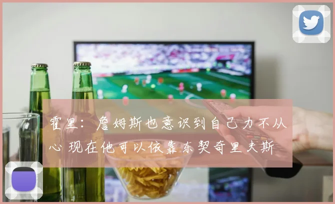 霍里：詹姆斯也意识到自己力不从心 现在他可以依靠东契奇里夫斯