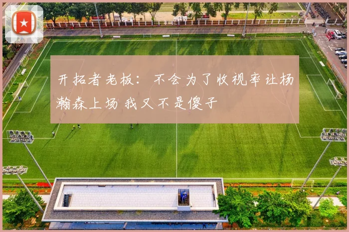 开拓者老板：不会为了收视率让杨瀚森上场 我又不是傻子