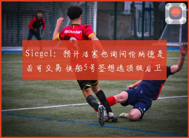 Siegel：预计活塞也询问伦纳德是否可交易 快船5号签想选顶级后卫