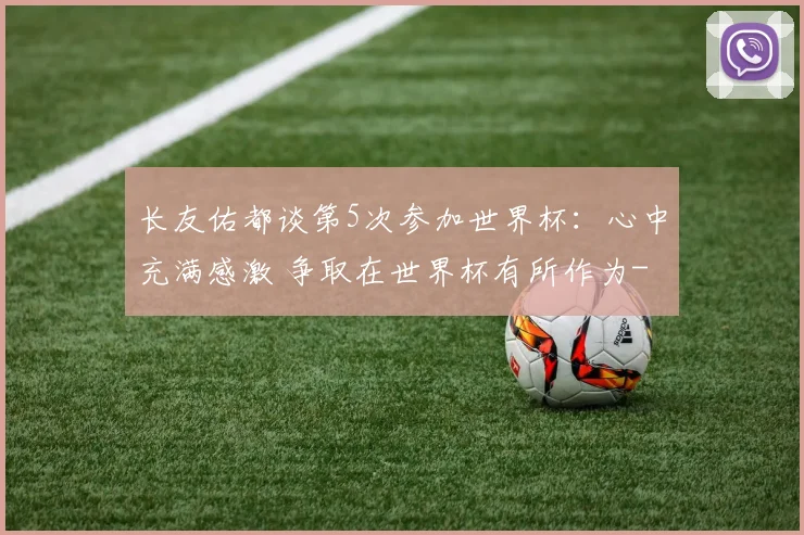 长友佑都谈第5次参加世界杯：心中充满感激 争取在世界杯有所作为