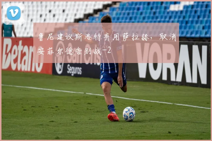 鲁尼建议斯洛特弃用萨拉赫,取消安菲尔德告别战