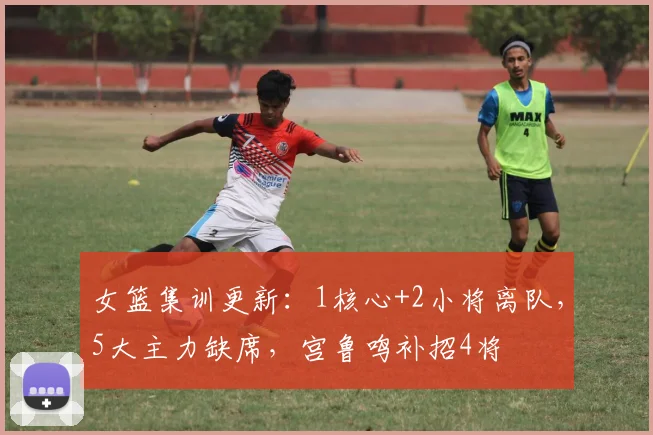 女篮集训更新：1核心+2小将离队，5大主力缺席，宫鲁鸣补招4将
