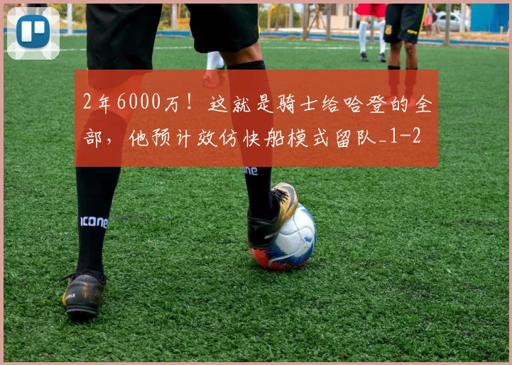 2年6000万！这就是骑士给哈登的全部，他预计效仿快船模式留队_1
