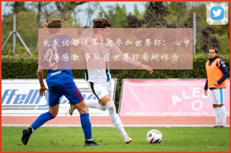 长友佑都谈第5次参加世界杯：心中充满感激 争取在世界杯有所作为