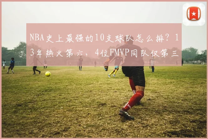 NBA史上最强的10支球队怎么排?13年热火第六,4位FMVP同队仅第三