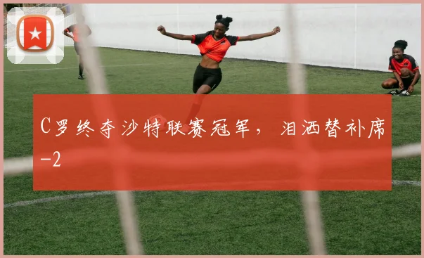 C罗终夺沙特联赛冠军，泪洒替补席