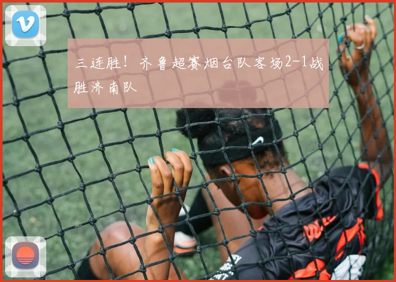 三连胜！齐鲁超赛烟台队客场2-1战胜济南队