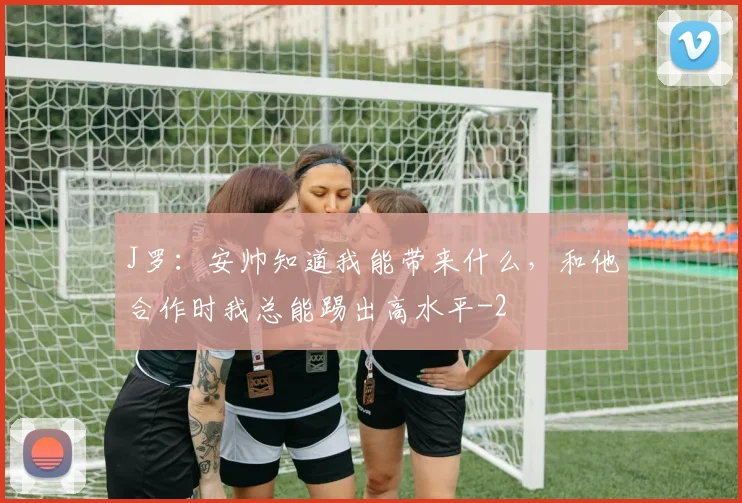 J罗:安帅知道我能带来什么,和他合作时我总能踢出高水平