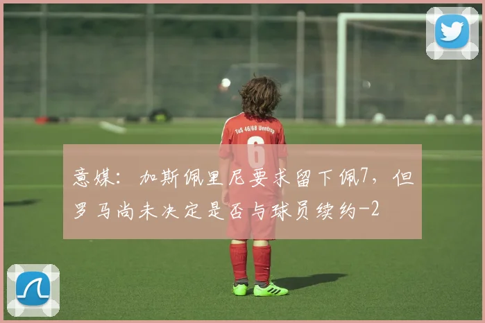意媒：加斯佩里尼要求留下佩7，但罗马尚未决定是否与球员续约