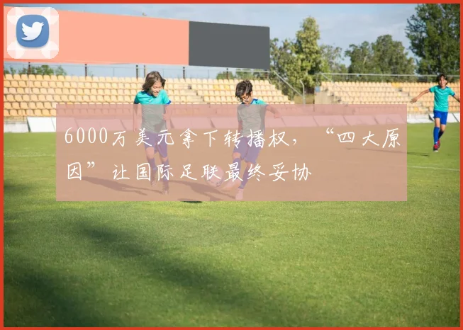 6000万美元拿下转播权，“四大原因”让国际足联最终妥协