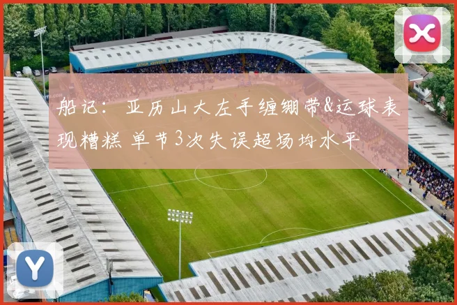 船记：亚历山大左手缠绷带&运球表现糟糕 单节3次失误超场均水平