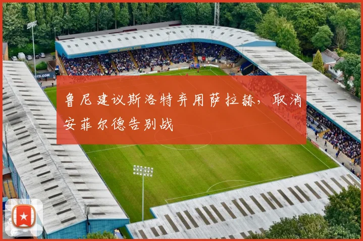 鲁尼建议斯洛特弃用萨拉赫，取消安菲尔德告别战