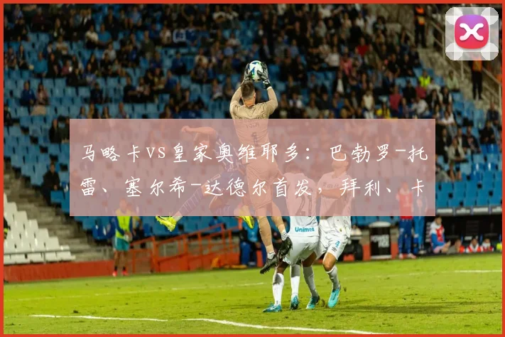 马略卡vs皇家奥维耶多：巴勃罗-托雷、塞尔希-达德尔首发，拜利、卡索拉出战