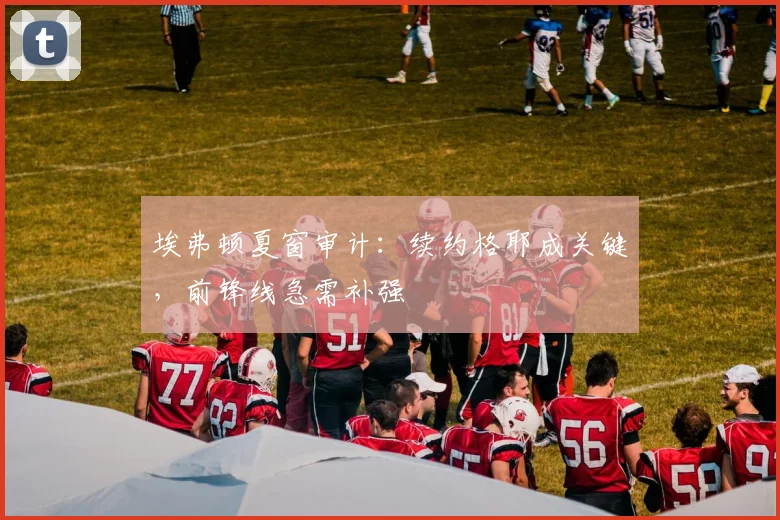 埃弗顿夏窗审计：续约格耶成关键，前锋线急需补强