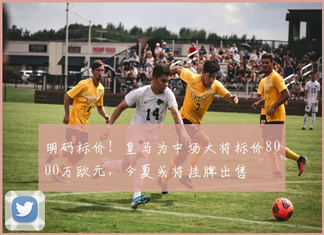 明码标价！皇马为中场大将标价8000万欧元，今夏或将挂牌出售